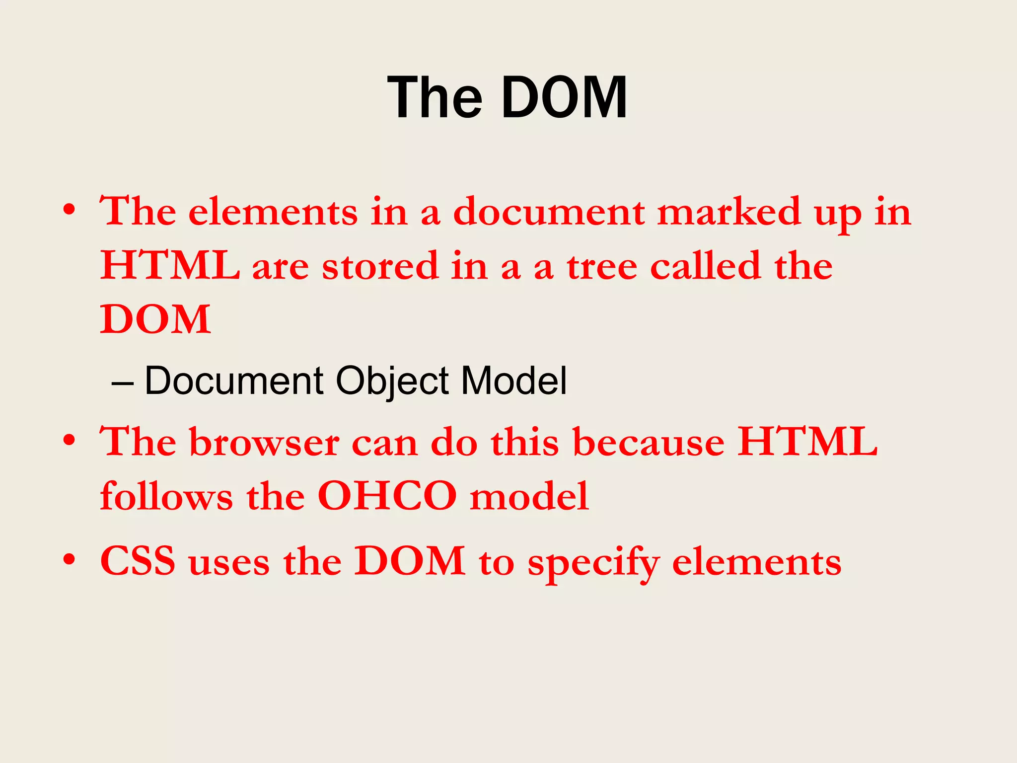 The DOM
• The elements in a document marked up in
  HTML are stored in a a tree called the
  DOM
  – Document Object Model
• The browser can do this because HTML
  follows the OHCO model
• CSS uses the DOM to specify elements
 