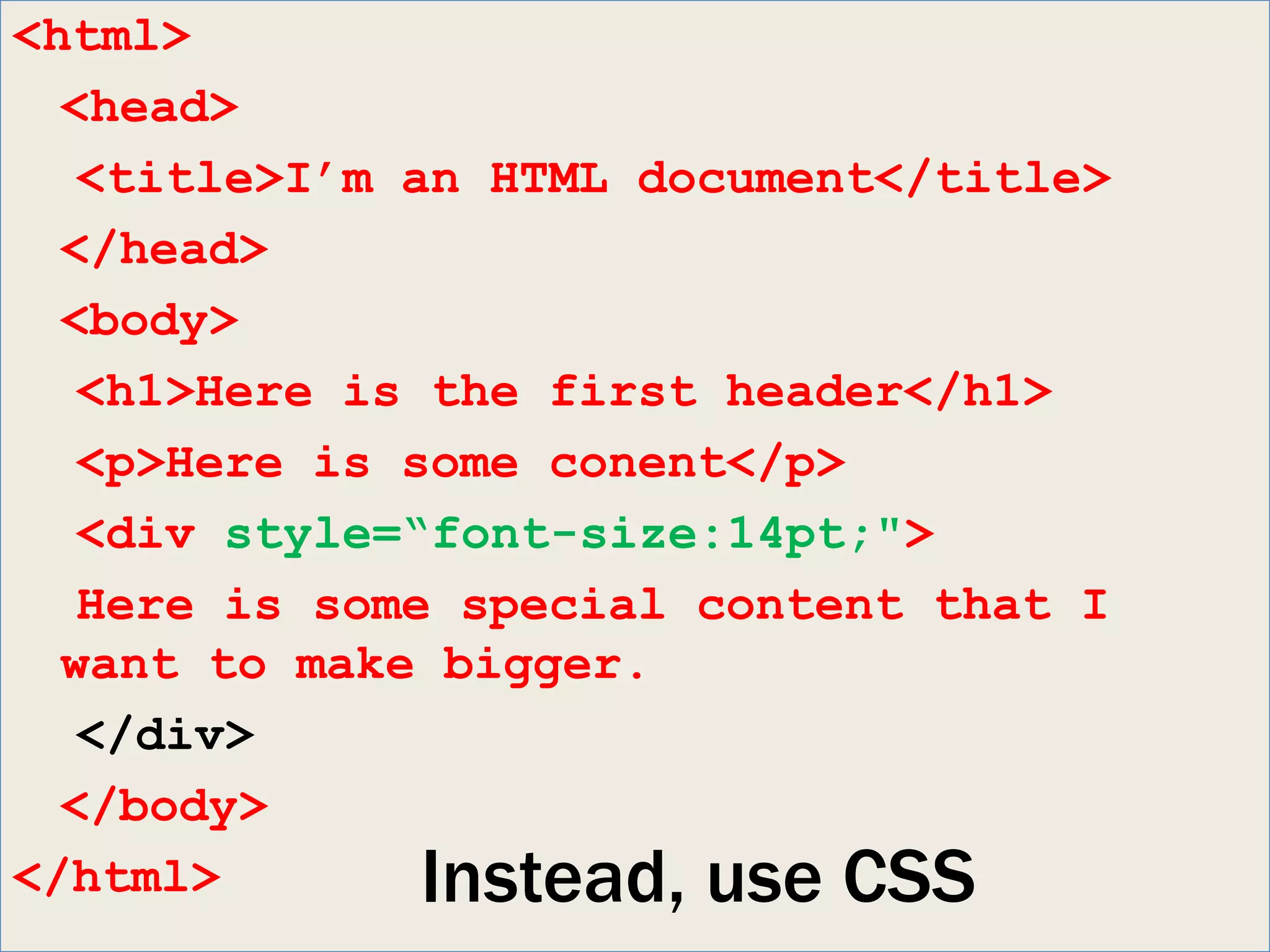 <html>
  <head>
   <title>I’m an HTML document</title>
  </head>
  <body>
   <h1>Here is the first header</h1>
   <p>Here is some conent</p>
   <div style=“font-size:14pt;">
   Here is some special content that I
  want to make bigger.
   </div>
  </body>
</html>        Instead, use CSS
 