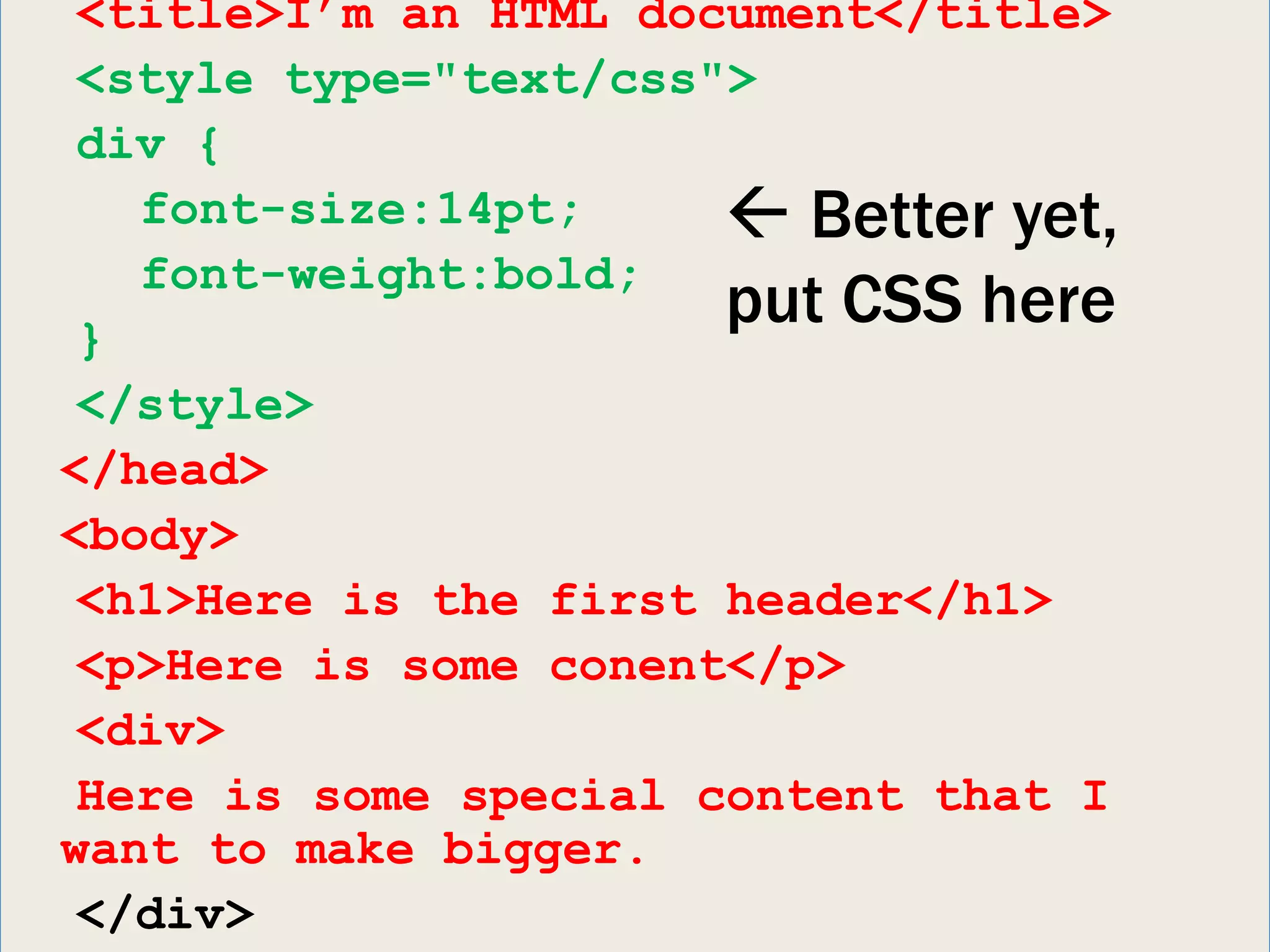 <title>I’m an HTML document</title>
 <style type="text/css">
 div {
   font-size:14pt;      Better yet,
   font-weight:bold;
 }
                       put CSS here
 </style>
</head>
<body>
 <h1>Here is the first header</h1>
 <p>Here is some conent</p>
 <div>
 Here is some special content that I
want to make bigger.
 </div>
 