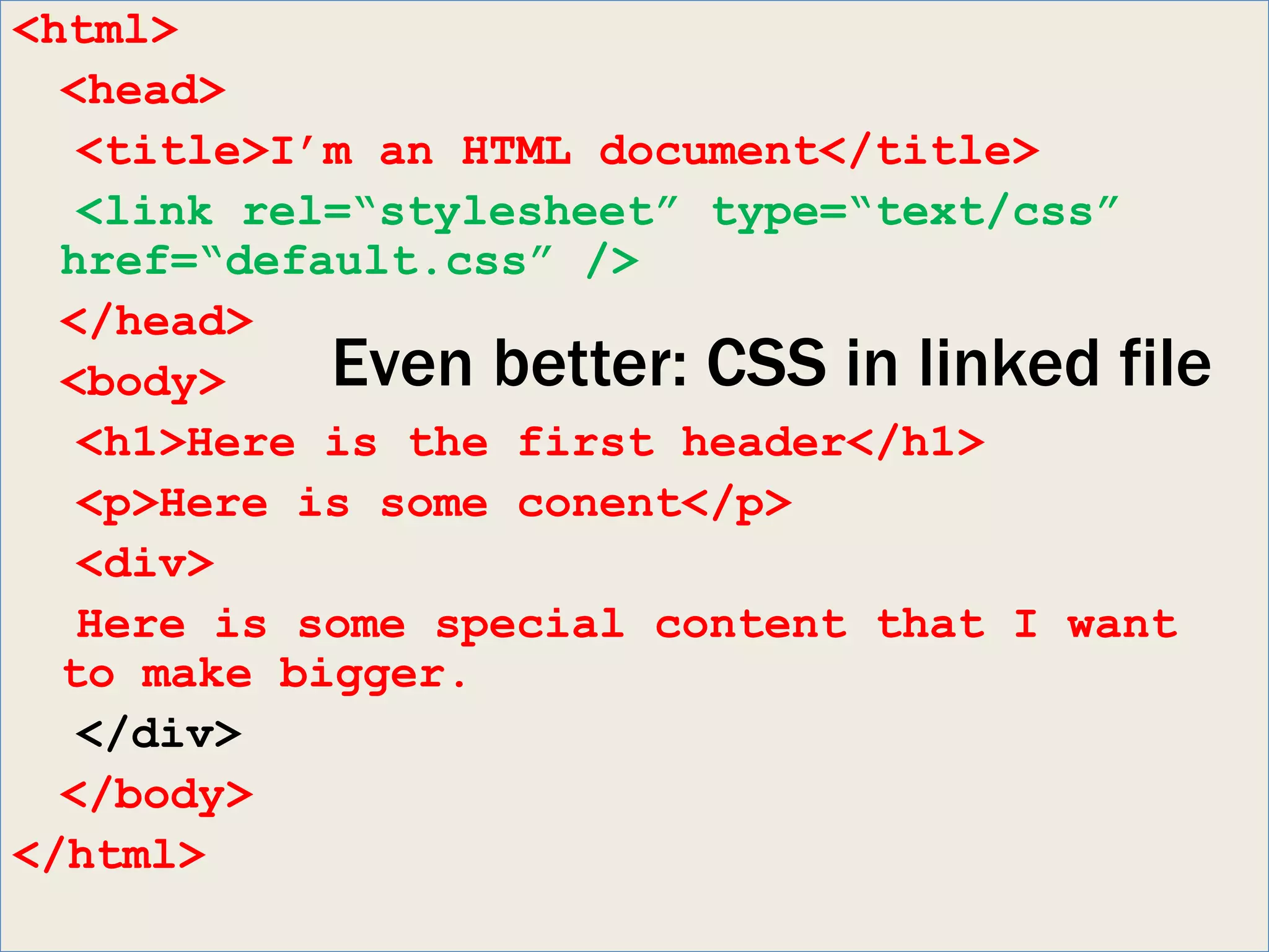 <html>
  <head>
   <title>I’m an HTML document</title>
   <link rel=“stylesheet” type=“text/css”
  href=“default.css” />
  </head>
  <body>    Even better: CSS in linked file
   <h1>Here is the first header</h1>
   <p>Here is some conent</p>
   <div>
   Here is some special content that I want
  to make bigger.
   </div>
  </body>
</html>
 