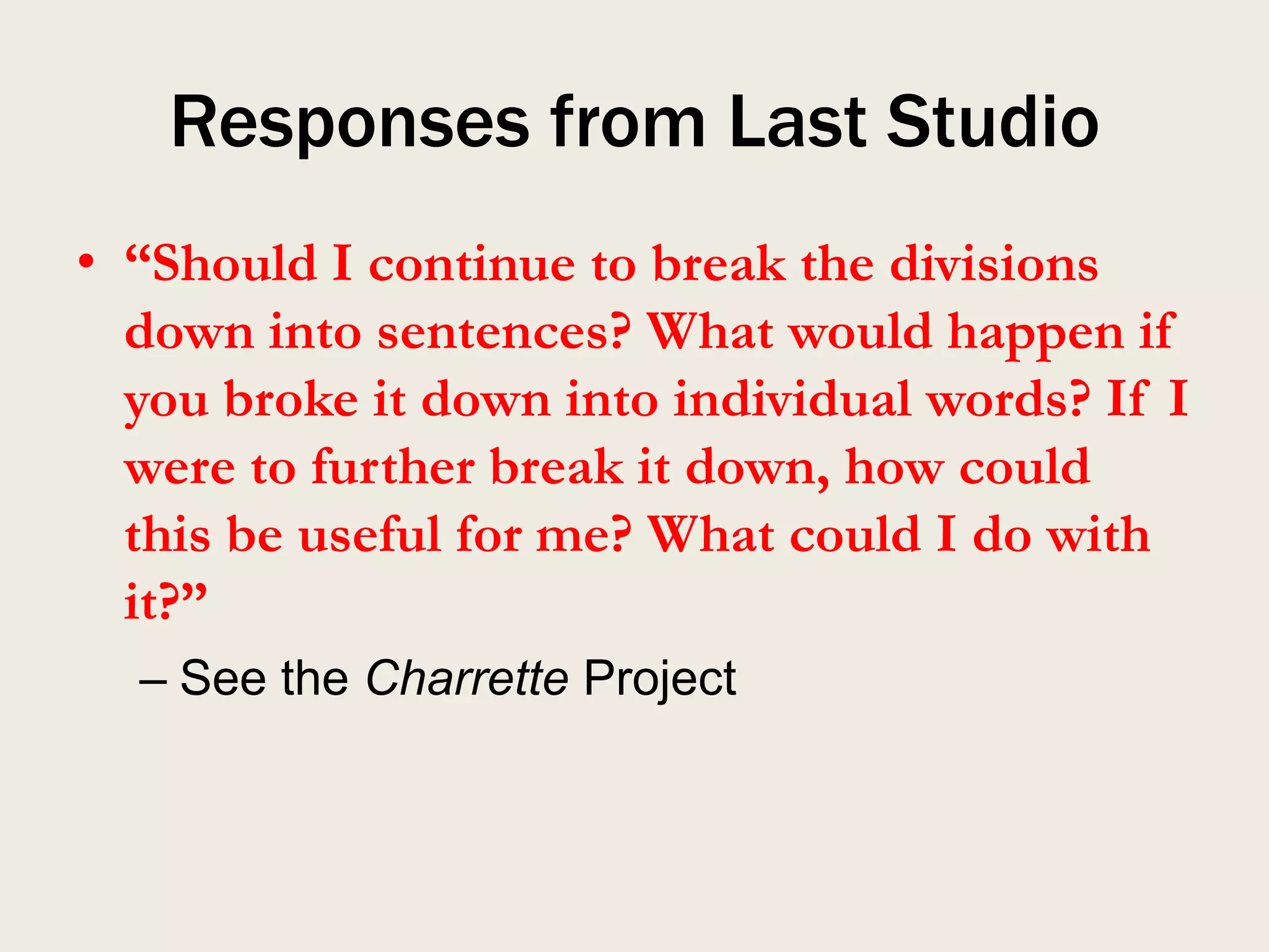 Responses from Last Studio
• “Should I continue to break the divisions
  down into sentences? What would happen if
  you broke it down into individual words? If I
  were to further break it down, how could
  this be useful for me? What could I do with
  it?”
  – See the Charrette Project
 
