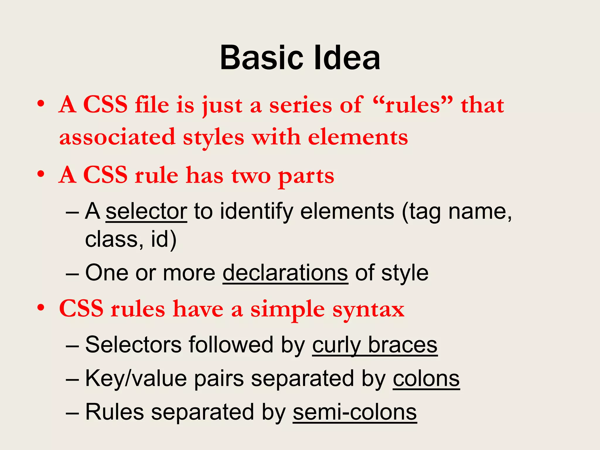 Basic Idea
• A CSS file is just a series of “rules” that
  associated styles with elements
• A CSS rule has two parts
  – A selector to identify elements (tag name,
    class, id)
  – One or more declarations of style
• CSS rules have a simple syntax
  – Selectors followed by curly braces
  – Key/value pairs separated by colons
  – Rules separated by semi-colons
 