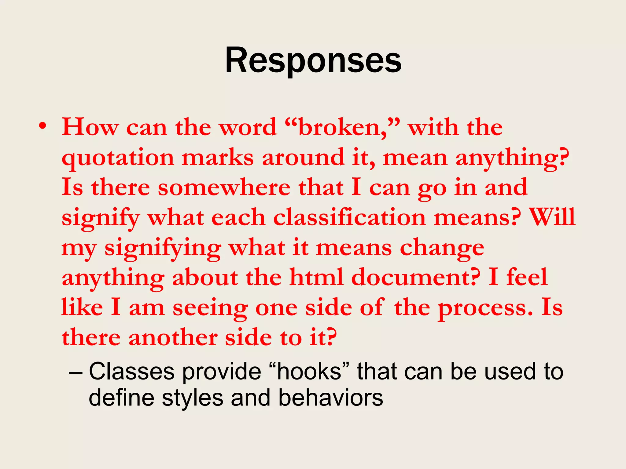 Responses
• How can the word “broken,” with the
  quotation marks around it, mean anything?
  Is there somewhere that I can go in and
  signify what each classification means? Will
  my signifying what it means change
  anything about the html document? I feel
  like I am seeing one side of the process. Is
  there another side to it?
  – Classes provide “hooks” that can be used to
    define styles and behaviors
 
