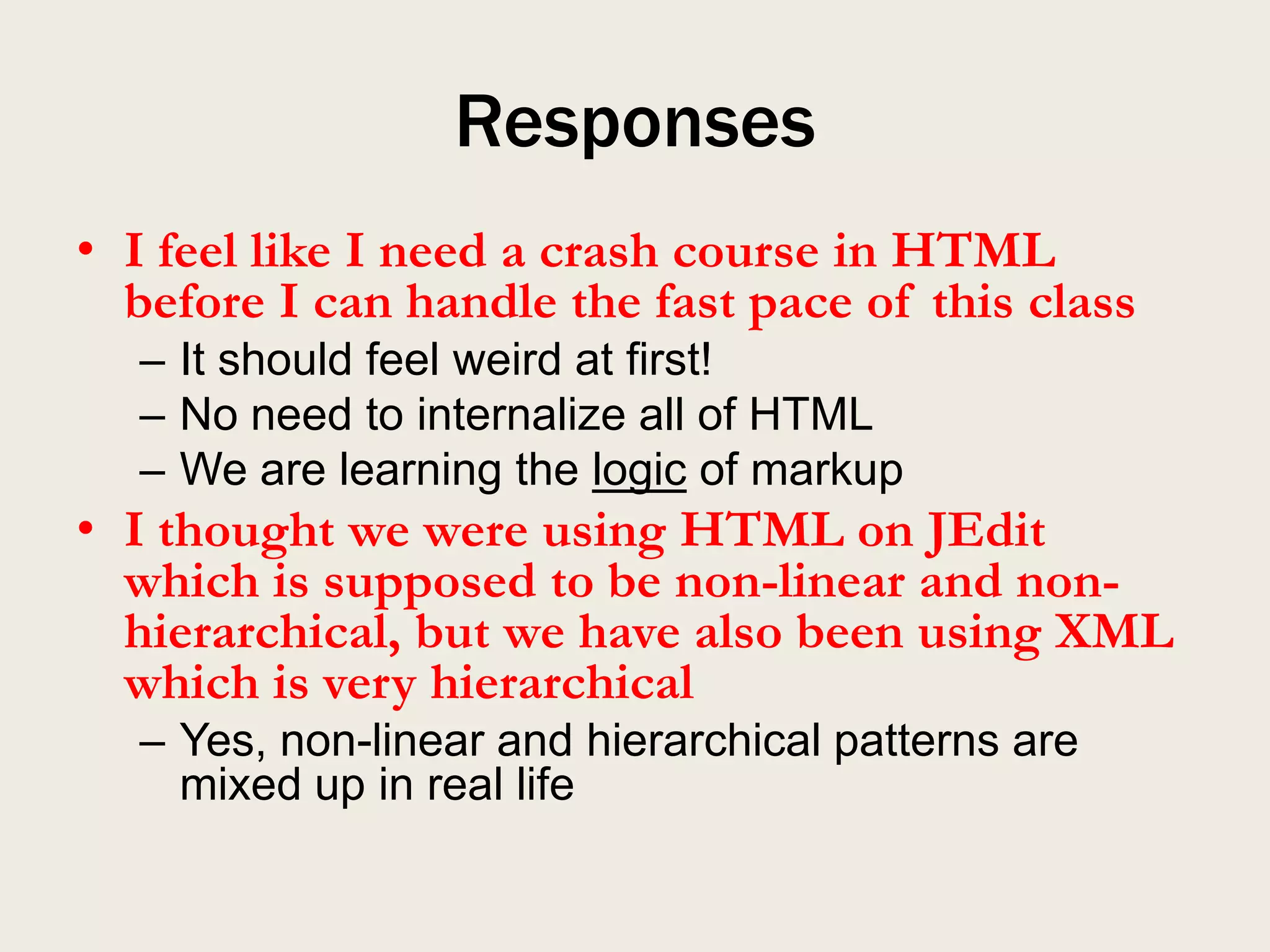 Responses
• I feel like I need a crash course in HTML
  before I can handle the fast pace of this class
  – It should feel weird at first!
  – No need to internalize all of HTML
  – We are learning the logic of markup
• I thought we were using HTML on JEdit
  which is supposed to be non-linear and non-
  hierarchical, but we have also been using XML
  which is very hierarchical
  – Yes, non-linear and hierarchical patterns are
    mixed up in real life
 