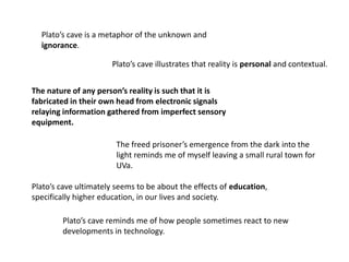 Plato’s cave is a metaphor of the unknown and
ignorance.
Plato’s cave illustrates that reality is personal and contextual.
The nature of any person’s reality is such that it is
fabricated in their own head from electronic signals
relaying information gathered from imperfect sensory
equipment.
The freed prisoner’s emergence from the dark into the
light reminds me of myself leaving a small rural town for
UVa.
Plato’s cave ultimately seems to be about the effects of education,
specifically higher education, in our lives and society.
Plato’s cave reminds me of how people sometimes react to new
developments in technology.
 