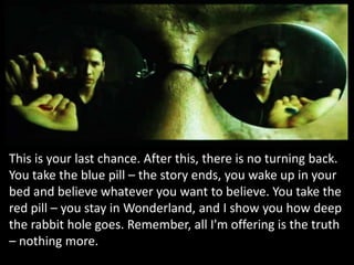 This is your last chance. After this, there is no turning back.
You take the blue pill – the story ends, you wake up in your
bed and believe whatever you want to believe. You take the
red pill – you stay in Wonderland, and I show you how deep
the rabbit hole goes. Remember, all I'm offering is the truth
– nothing more.
 