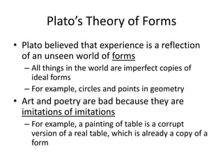 Plato’s Theory of Forms
• Plato believed that experience is a reflection
of an unseen world of forms
– All things in the world are imperfect copies of
ideal forms
– For example, circles and points in geometry
• Art and poetry are bad because they are
imitations of imitations
– For example, a painting of table is a corrupt
version of a real table, which is already a copy of a
form
 