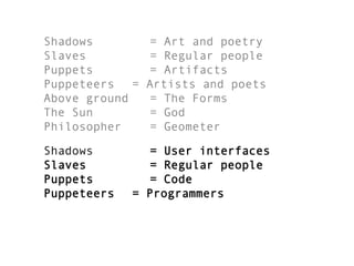 Shadows = Art and poetry
Slaves = Regular people
Puppets = Artifacts
Puppeteers = Artists and poets
Above ground = The Forms
The Sun = God
Philosopher = Geometer
Shadows = User interfaces
Slaves = Regular people
Puppets = Code
Puppeteers = Programmers
 