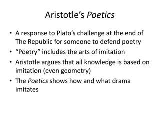 Aristotle’s Poetics
• A response to Plato’s challenge at the end of
The Republic for someone to defend poetry
• “Poetry” includes the arts of imitation
• Aristotle argues that all knowledge is based on
imitation (even geometry)
• The Poetics shows how and what drama
imitates
 
