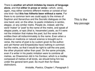 There is another art which imitates by means of language
alone, and that either in prose or verse—which, verse,
again, may either combine different metres or consist of but
one kind—but this has hitherto been without a name. For
there is no common term we could apply to the mimes of
Sophron and Xenarchus and the Socratic dialogues on the
one hand; and, on the other, to poetic imitations in iambic,
elegiac, or any similar metre. People do, indeed, add the
word 'maker' or 'poet' to the name of the metre, and speak of
elegiac poets, or epic (that is, hexameter) poets, as if it were
not the imitation that makes the poet, but the verse that
entitles them all indiscriminately to the name. Even when a
treatise on medicine or natural science is brought out in
verse, the name of poet is by custom given to the author;
and yet Homer and Empedocles have nothing in common
but the metre, so that it would be right to call the one poet,
the other physicist rather than poet. On the same principle,
even if a writer in his poetic imitation were to combine all
metres, as Chaeremon did in his Centaur, which is a medley
composed of metres of all kinds, we should bring him too
under the general term poet. So much then for these
distinctions.
Aristotle, Poetics, Chapter I, Paragraph 5
This is the
key passage
 