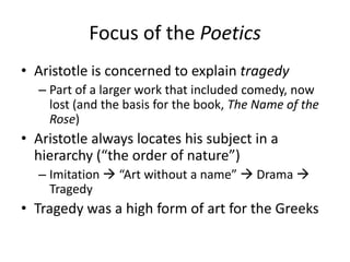 Focus of the Poetics
• Aristotle is concerned to explain tragedy
– Part of a larger work that included comedy, now
lost (and the basis for the book, The Name of the
Rose)
• Aristotle always locates his subject in a
hierarchy (“the order of nature”)
– Imitation  “Art without a name”  Drama 
Tragedy
• Tragedy was a high form of art for the Greeks
 