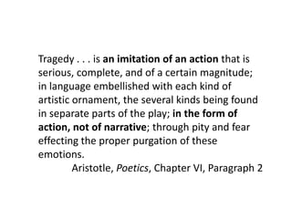 Tragedy . . . is an imitation of an action that is
serious, complete, and of a certain magnitude;
in language embellished with each kind of
artistic ornament, the several kinds being found
in separate parts of the play; in the form of
action, not of narrative; through pity and fear
effecting the proper purgation of these
emotions.
Aristotle, Poetics, Chapter VI, Paragraph 2
 