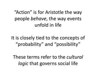 “Action” is for Aristotle the way
people behave, the way events
unfold in life
It is closely tied to the concepts of
“probability” and “possibility”
These terms refer to the cultural
logic that governs social life
 