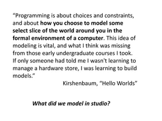 “Programming is about choices and constraints,
and about how you choose to model some
select slice of the world around you in the
formal environment of a computer. This idea of
modeling is vital, and what I think was missing
from those early undergraduate courses I took.
If only someone had told me I wasn't learning to
manage a hardware store, I was learning to build
models.”
Kirshenbaum, “Hello Worlds”
What did we model in studio?
 