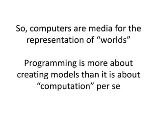 So, computers are media for the
representation of “worlds”
Programming is more about
creating models than it is about
“computation” per se
 