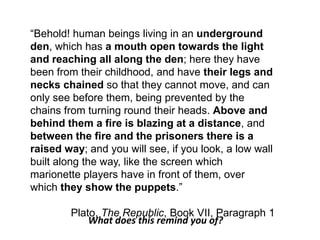 ―Behold! human beings living in an underground
den, which has a mouth open towards the light
and reaching all along the den; here they have
been from their childhood, and have their legs and
necks chained so that they cannot move, and can
only see before them, being prevented by the
chains from turning round their heads. Above and
behind them a fire is blazing at a distance, and
between the fire and the prisoners there is a
raised way; and you will see, if you look, a low wall
built along the way, like the screen which
marionette players have in front of them, over
which they show the puppets.‖
Plato, The Republic, Book VII, Paragraph 1
What does this remind you of?
 