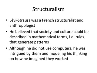 Structuralism
• Lévi-Strauss was a French structuralist and
anthropologist
• He believed that society and culture could be
described in mathematical terms, i.e. rules
that generate patterns
• Although he did not use computers, he was
intrigued by them and modeling his thinking
on how he imagined they worked
 