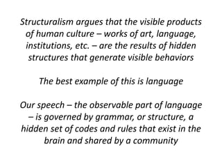 Structuralism argues that the visible products
of human culture – works of art, language,
institutions, etc. – are the results of hidden
structures that generate visible behaviors
The best example of this is language
Our speech – the observable part of language
– is governed by grammar, or structure, a
hidden set of codes and rules that exist in the
brain and shared by a community
 