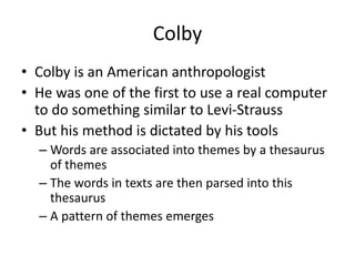 Colby
• Colby is an American anthropologist
• He was one of the first to use a real computer
to do something similar to Levi-Strauss
• But his method is dictated by his tools
– Words are associated into themes by a thesaurus
of themes
– The words in texts are then parsed into this
thesaurus
– A pattern of themes emerges
 