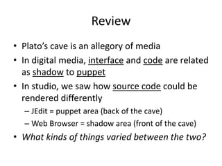 Review
• Plato’s cave is an allegory of media
• In digital media, interface and code are related
as shadow to puppet
• In studio, we saw how source code could be
rendered differently
– JEdit = puppet area (back of the cave)
– Web Browser = shadow area (front of the cave)
• What kinds of things varied between the two?
 