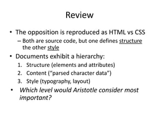 Review
• The opposition is reproduced as HTML vs CSS
– Both are source code, but one defines structure
the other style
• Documents exhibit a hierarchy:
1. Structure (elements and attributes)
2. Content (“parsed character data”)
3. Style (typography, layout)
• Which level would Aristotle consider most
important?
 