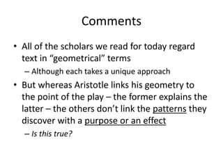 Comments
• All of the scholars we read for today regard
text in “geometrical” terms
– Although each takes a unique approach
• But whereas Aristotle links his geometry to
the point of the play – the former explains the
latter – the others don’t link the patterns they
discover with a purpose or an effect
– Is this true?
 