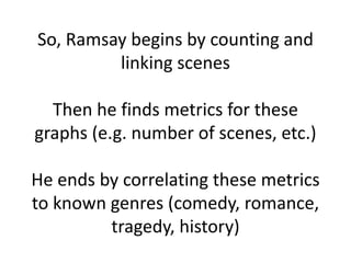 So, Ramsay begins by counting and
linking scenes
Then he finds metrics for these
graphs (e.g. number of scenes, etc.)
He ends by correlating these metrics
to known genres (comedy, romance,
tragedy, history)
 