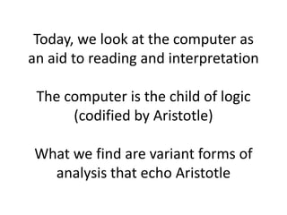 Today, we look at the computer as
an aid to reading and interpretation
The computer is the child of logic
(codified by Aristotle)
What we find are variant forms of
analysis that echo Aristotle
 
