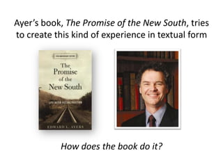 Ayer’s book, The Promise of the New South, tries
to create this kind of experience in textual form
How does the book do it?
 