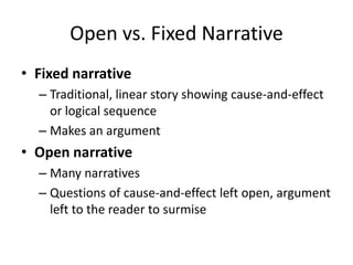 Open vs. Fixed Narrative
• Fixed narrative
– Traditional, linear story showing cause-and-effect
or logical sequence
– Makes an argument
• Open narrative
– Many narratives
– Questions of cause-and-effect left open, argument
left to the reader to surmise
 
