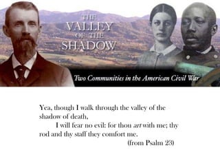 Yea, though I walk through the valley of the
shadow of death,
I will fear no evil: for thou art with me; thy
rod and thy staff they comfort me.
(from Psalm 23)
 