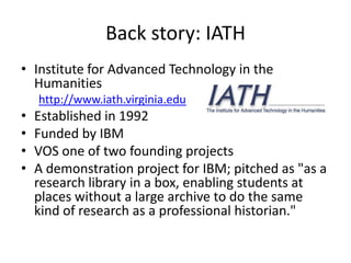 Back story: IATH
• Institute for Advanced Technology in the
Humanities
http://www.iath.virginia.edu
• Established in 1992
• Funded by IBM
• VOS one of two founding projects
• A demonstration project for IBM; pitched as "as a
research library in a box, enabling students at
places without a large archive to do the same
kind of research as a professional historian."
 