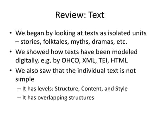Review: Text
• We began by looking at texts as isolated units
– stories, folktales, myths, dramas, etc.
• We showed how texts have been modeled
digitally, e.g. by OHCO, XML, TEI, HTML
• We also saw that the individual text is not
simple
– It has levels: Structure, Content, and Style
– It has overlapping structures
 