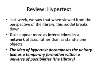 Review: Hypertext
• Last week, we saw that when viewed from the
perspective of the library, this model breaks
down
• Texts appear more as intersections in a
network of lexia rather than as stand-alone
objects
• The idea of hypertext decomposes the unitary
text as a temporary formation within a
universe of possibilities (the Library)
 