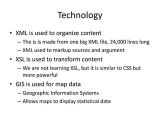 Technology
• XML is used to organize content
– The is is made from one big XML file, 24,000 lines long
– XML used to markup sources and argument
• XSL is used to transform content
– We are not learning XSL, but it is similar to CSS but
more powerful
• GIS is used for map data
– Geographic Information Systems
– Allows maps to display statistical data
 