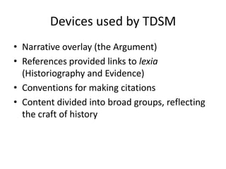 Devices used by TDSM
• Narrative overlay (the Argument)
• References provided links to lexia
(Historiography and Evidence)
• Conventions for making citations
• Content divided into broad groups, reflecting
the craft of history
 