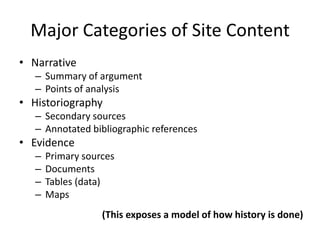 Major Categories of Site Content
• Narrative
– Summary of argument
– Points of analysis
• Historiography
– Secondary sources
– Annotated bibliographic references
• Evidence
– Primary sources
– Documents
– Tables (data)
– Maps
(This exposes a model of how history is done)
 