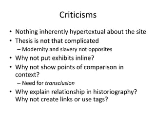 Criticisms
• Nothing inherently hypertextual about the site
• Thesis is not that complicated
– Modernity and slavery not opposites
• Why not put exhibits inline?
• Why not show points of comparison in
context?
– Need for transclusion
• Why explain relationship in historiography?
Why not create links or use tags?
 