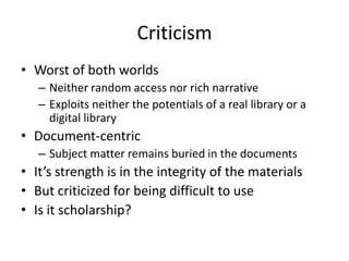 Criticism
• Worst of both worlds
– Neither random access nor rich narrative
– Exploits neither the potentials of a real library or a
digital library
• Document-centric
– Subject matter remains buried in the documents
• It’s strength is in the integrity of the materials
• But criticized for being difficult to use
• Is it scholarship?
 