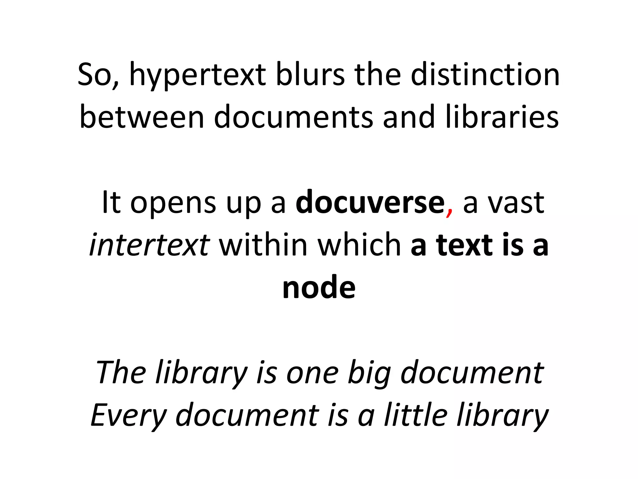 So, hypertext blurs the distinction
between documents and libraries
It opens up a docuverse, a vast
intertext within which a text is a
node
The library is one big document
Every document is a little library
 