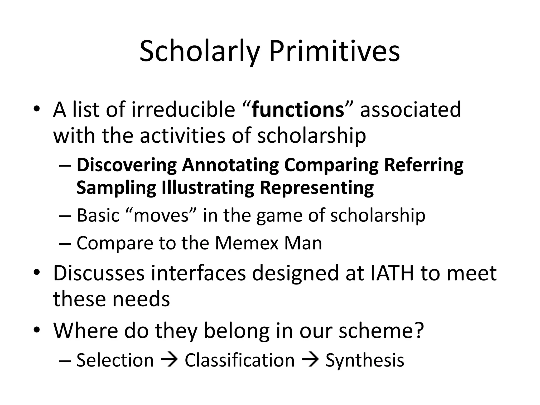 Scholarly Primitives
• A list of irreducible “functions” associated
with the activities of scholarship
– Discovering Annotating Comparing Referring
Sampling Illustrating Representing
– Basic “moves” in the game of scholarship
– Compare to the Memex Man
• Discusses interfaces designed at IATH to meet
these needs
• Where do they belong in our scheme?
– Selection  Classification  Synthesis
 