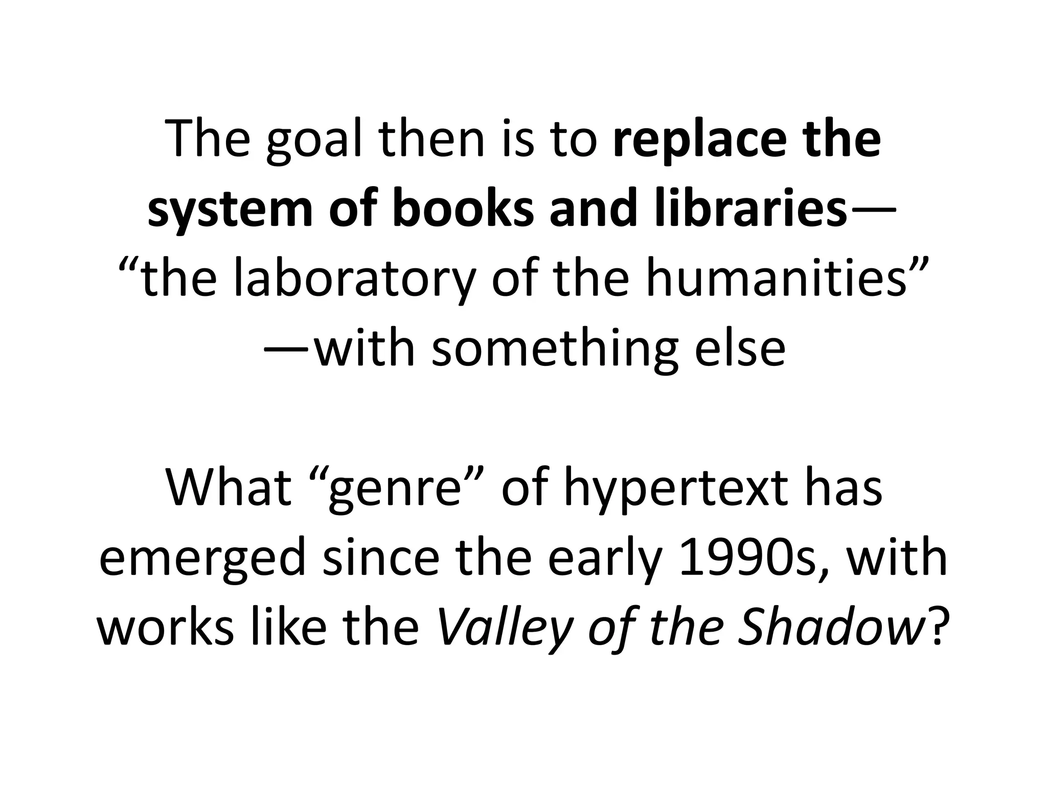 The goal then is to replace the
system of books and libraries—
“the laboratory of the humanities”
—with something else
What “genre” of hypertext has
emerged since the early 1990s, with
works like the Valley of the Shadow?
 