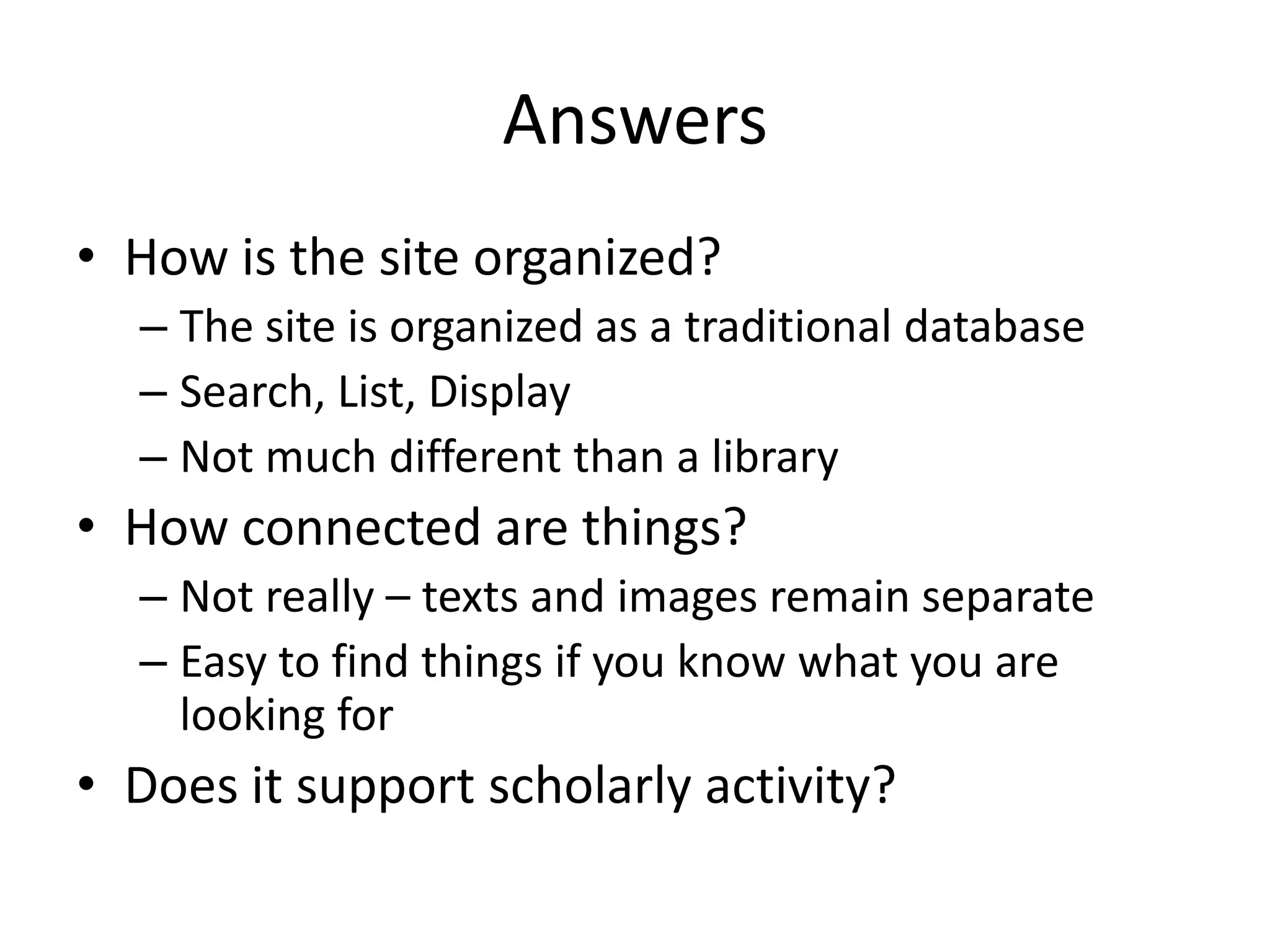 Answers
• How is the site organized?
– The site is organized as a traditional database
– Search, List, Display
– Not much different than a library
• How connected are things?
– Not really – texts and images remain separate
– Easy to find things if you know what you are
looking for
• Does it support scholarly activity?
 