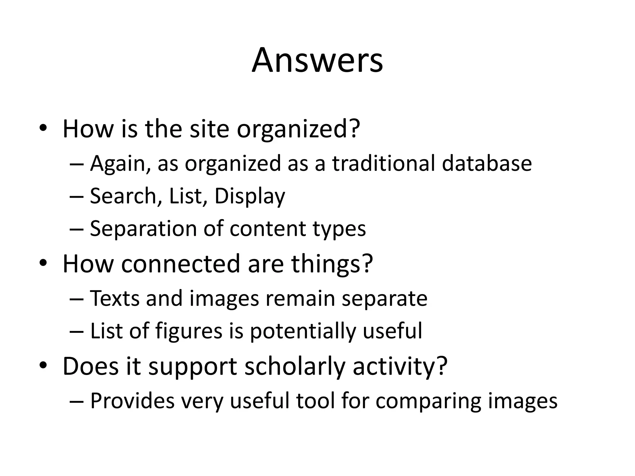Answers
• How is the site organized?
– Again, as organized as a traditional database
– Search, List, Display
– Separation of content types
• How connected are things?
– Texts and images remain separate
– List of figures is potentially useful
• Does it support scholarly activity?
– Provides very useful tool for comparing images
 