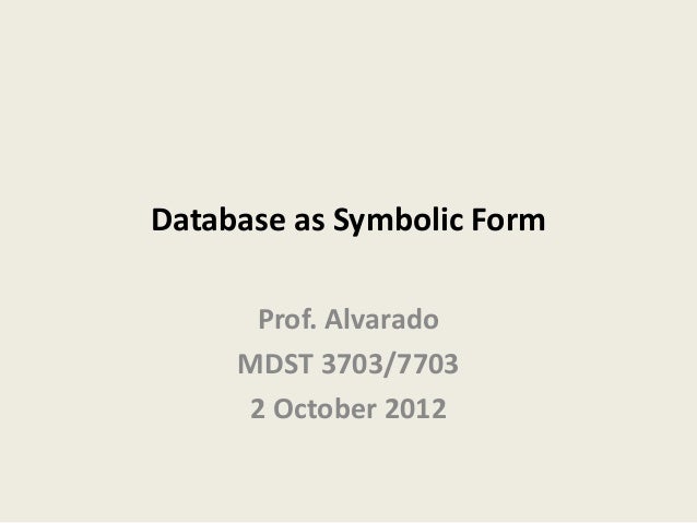 Database as Symbolic Form
Prof. Alvarado
MDST 3703/7703
2 October 2012
 