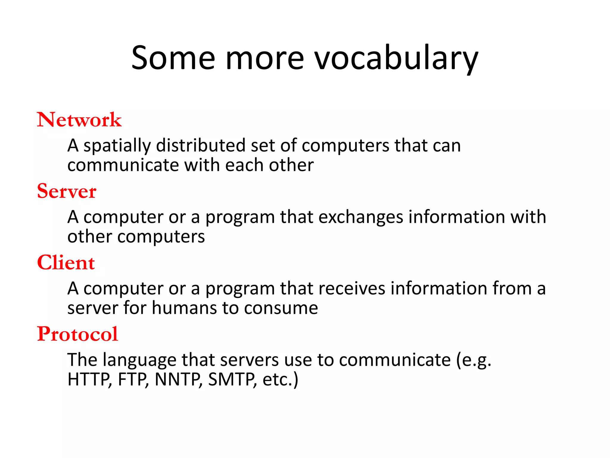 Some more vocabulary
Network
   A spatially distributed set of computers that can
   communicate with each other
Server
   A computer or a program that exchanges information with
   other computers
Client
   A computer or a program that receives information from a
   server for humans to consume
Protocol
   The language that servers use to communicate (e.g.
   HTTP, FTP, NNTP, SMTP, etc.)
 