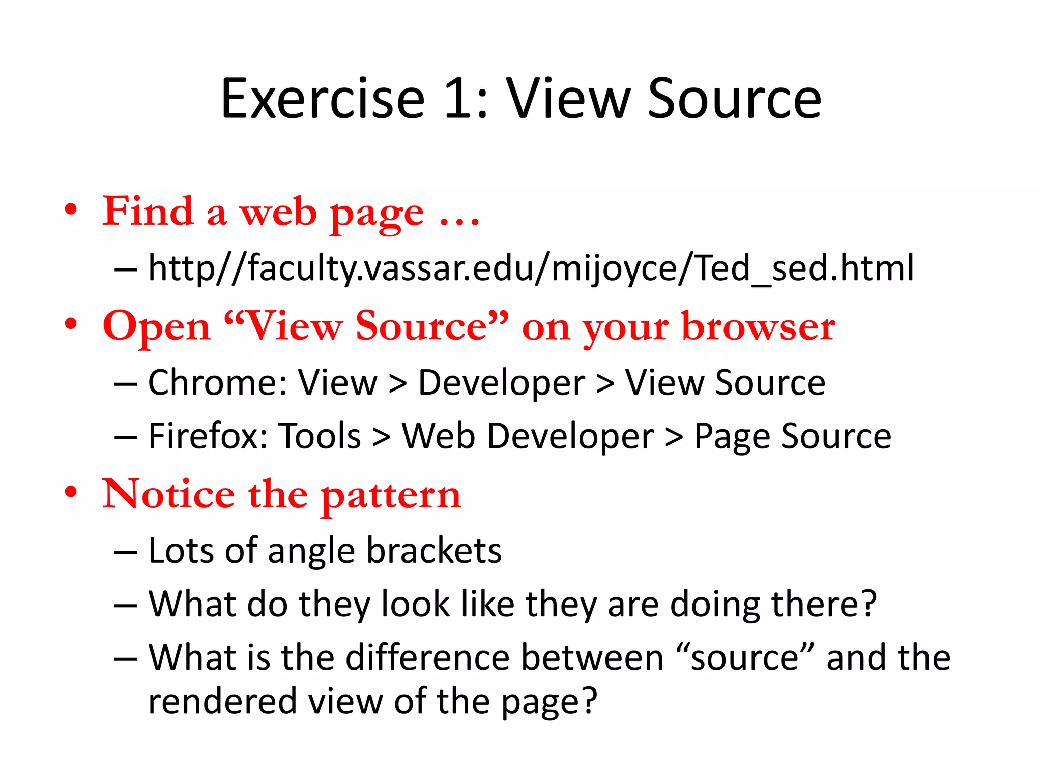 Exercise 1: View Source
• Find a web page …
  – http//faculty.vassar.edu/mijoyce/Ted_sed.html
• Open “View Source” on your browser
  – Chrome: View > Developer > View Source
  – Firefox: Tools > Web Developer > Page Source
• Notice the pattern
  – Lots of angle brackets
  – What do they look like they are doing there?
  – What is the difference between “source” and the
    rendered view of the page?
 