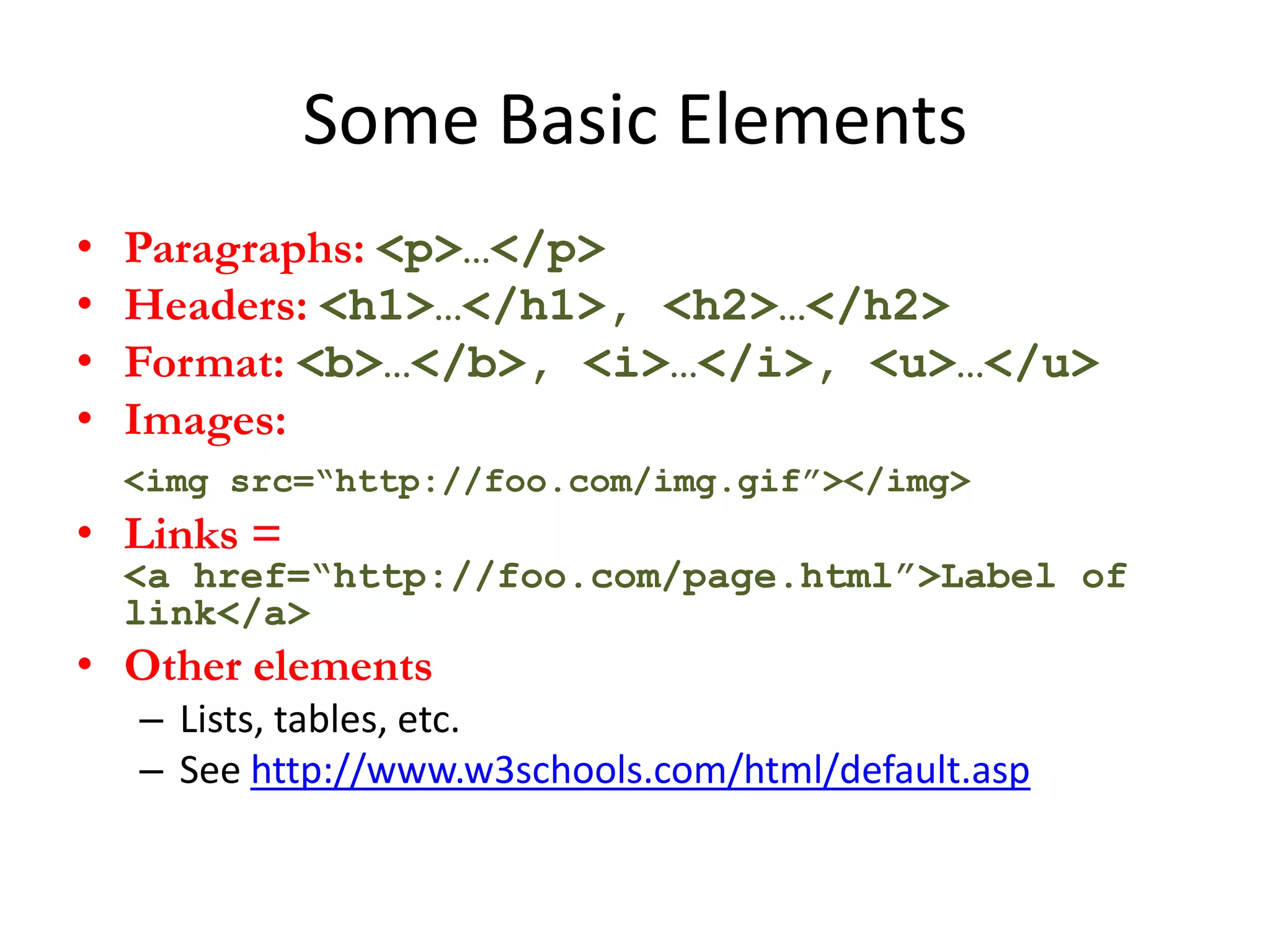 Some Basic Elements
•   Paragraphs: <p>…</p>
•   Headers: <h1>…</h1>, <h2>…</h2>
•   Format: <b>…</b>, <i>…</i>, <u>…</u>
•   Images:
    <img src=“http://foo.com/img.gif”></img>
• Links =
    <a href=“http://foo.com/page.html”>Label of
    link</a>
• Other elements
    – Lists, tables, etc.
    – See http://www.w3schools.com/html/default.asp
 