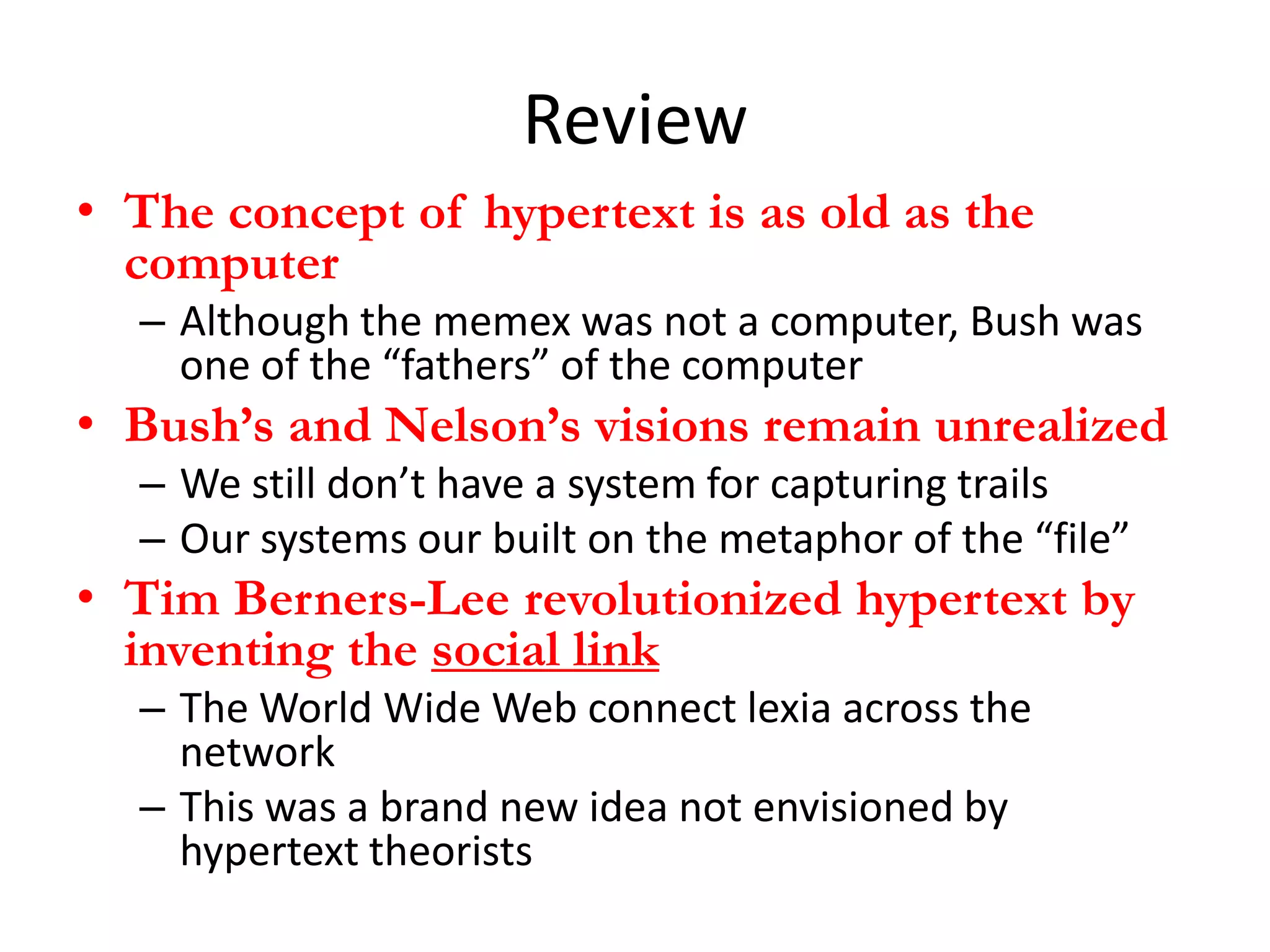 Review
• The concept of hypertext is as old as the
  computer
  – Although the memex was not a computer, Bush was
    one of the “fathers” of the computer
• Bush’s and Nelson’s visions remain unrealized
  – We still don’t have a system for capturing trails
  – Our systems our built on the metaphor of the “file”
• Tim Berners-Lee revolutionized hypertext by
  inventing the social link
  – The World Wide Web connect lexia across the
    network
  – This was a brand new idea not envisioned by
    hypertext theorists
 