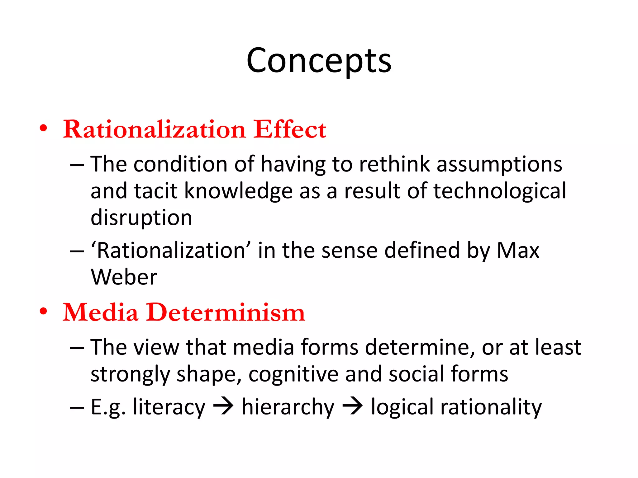 Concepts
• Rationalization Effect
  – The condition of having to rethink assumptions
    and tacit knowledge as a result of technological
    disruption
  – ‘Rationalization’ in the sense defined by Max
    Weber
• Media Determinism
  – The view that media forms determine, or at least
    strongly shape, cognitive and social forms
  – E.g. literacy  hierarchy  logical rationality
 